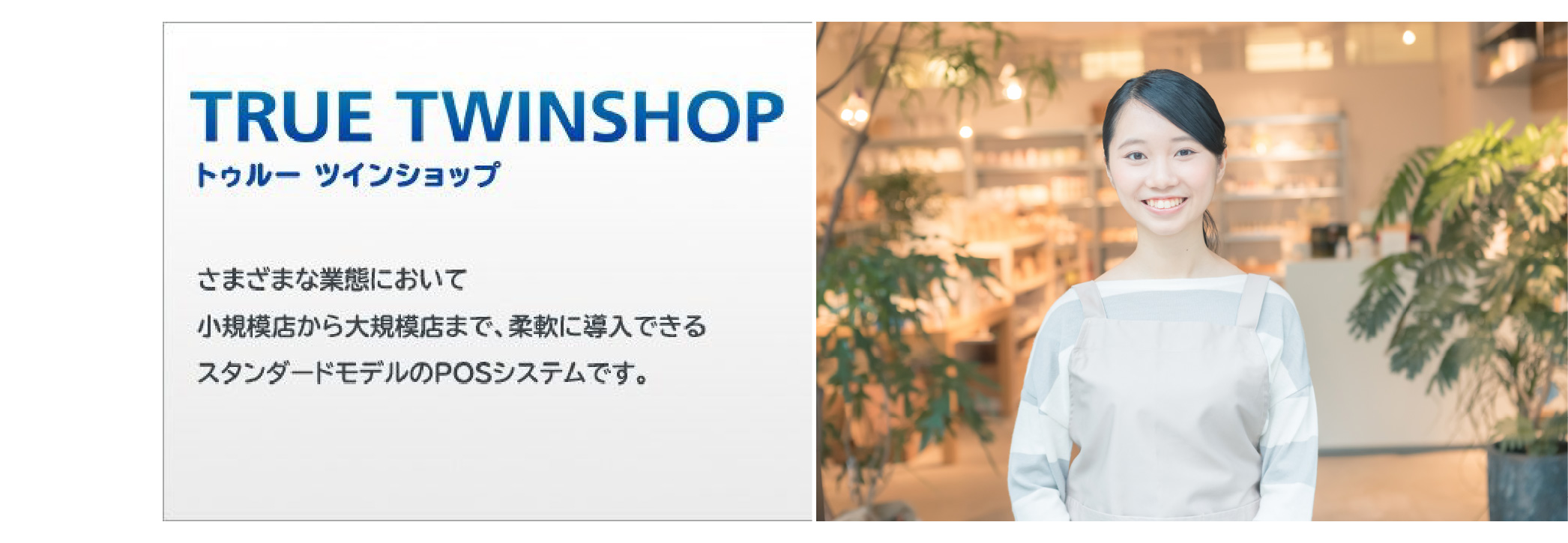 さまざまな業態において小規模店から大規模店まで、柔軟に導入できるスタンダードモデルのPOSシステム「TRUE TWINSHOP（トゥルー ツインショップ）」